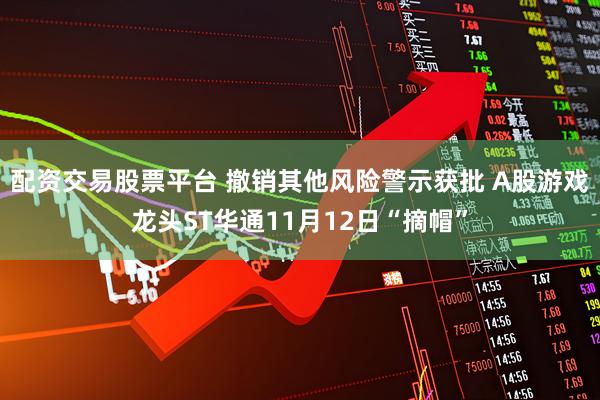 配资交易股票平台 撤销其他风险警示获批 A股游戏龙头ST华通11月12日“摘帽”