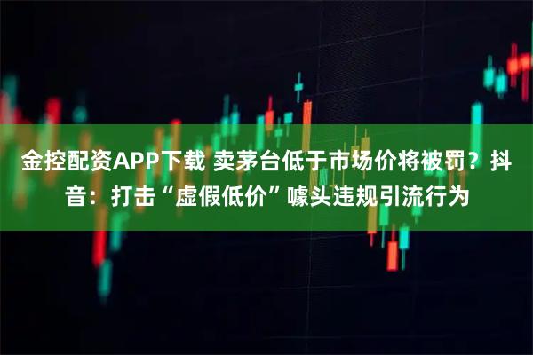 金控配资APP下载 卖茅台低于市场价将被罚？抖音：打击“虚假低价”噱头违规引流行为