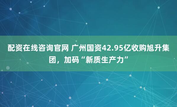 配资在线咨询官网 广州国资42.95亿收购旭升集团，加码“新质生产力”
